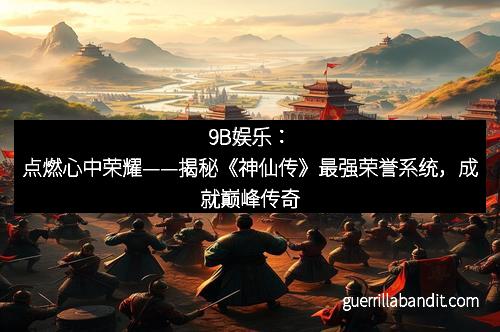 9B娱乐：点燃心中荣耀——揭秘《神仙传》最强荣誉系统，成就巅峰传奇